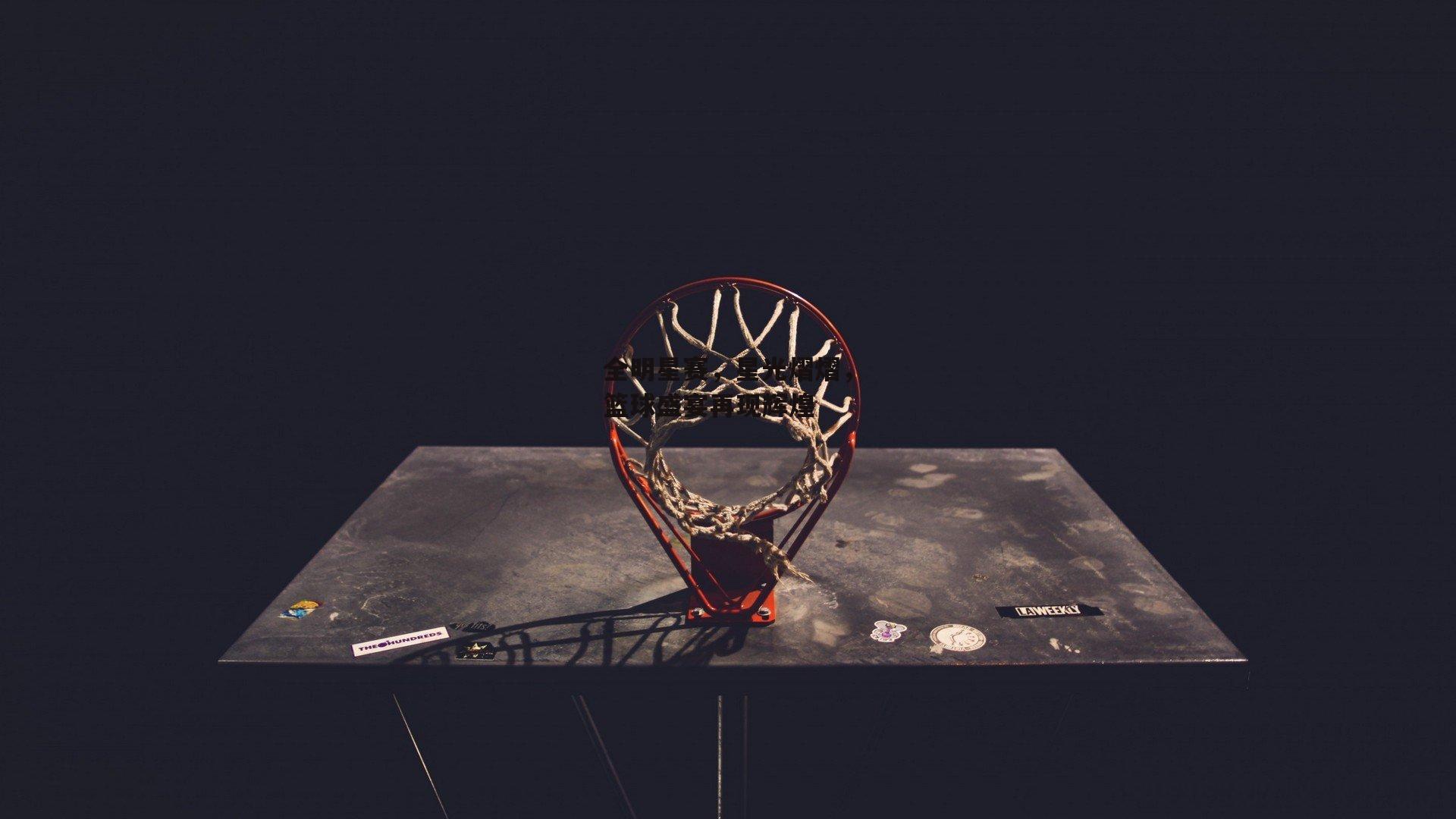全明星赛，星光熠熠，篮球盛宴再现辉煌